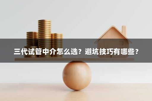 三代试管中介怎么选？避坑技巧有哪些？